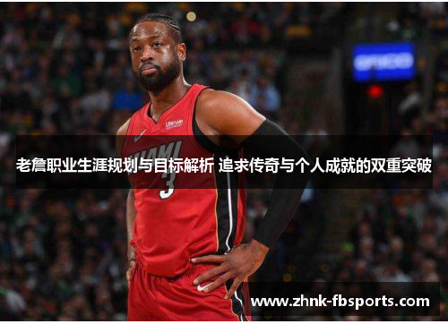 老詹职业生涯规划与目标解析 追求传奇与个人成就的双重突破