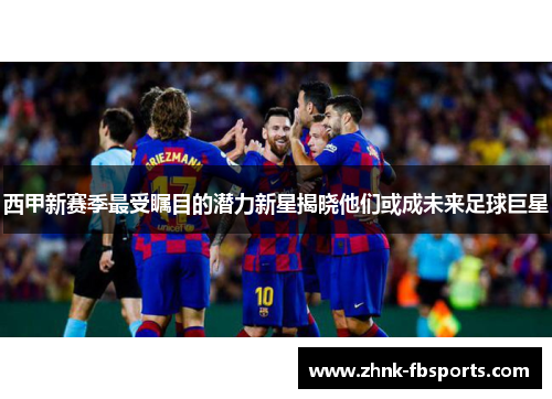 西甲新赛季最受瞩目的潜力新星揭晓他们或成未来足球巨星