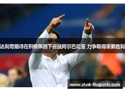 达利奇期待在积极氛围下迎战阿尔巴尼亚 力争取得重要胜利