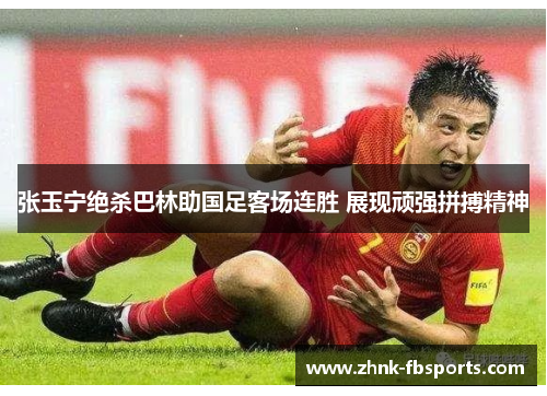张玉宁绝杀巴林助国足客场连胜 展现顽强拼搏精神