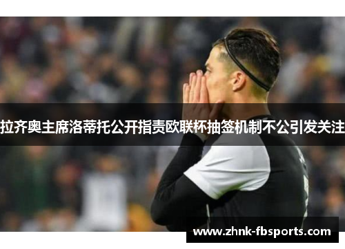 拉齐奥主席洛蒂托公开指责欧联杯抽签机制不公引发关注