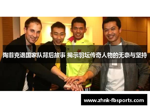 陶菲克退国家队背后故事 揭示羽坛传奇人物的无奈与坚持